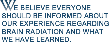 We believe everyone should be informed about our experience regarding brain radiation and what we have learned.